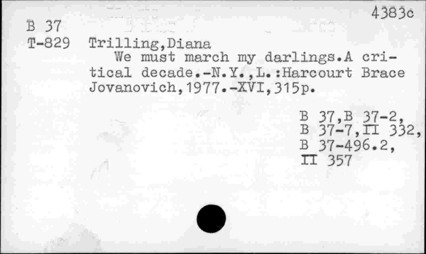 ﻿B 37
4383c
T-829 Trilling,Diana
We must march my darlings.A critical decade.-N.Y.,L.:Harcourt Brace Jovanovich,1977--XVI,315p.
B 37,B 37-2, B 37-7,H 332
B 37-496.2,
IT 357